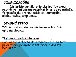 COMPLICAÇÕES
Distúrbio ventilatório obstrutivo e/ou
restritivo, infecções respiratórias de repetição,
formação de bronquiectasias, hemoptise,
atelectasias, empiemas.
DIAGNÓSTICO
*Clinico- Baseado nos sintomas e história
epidemiológica.
*Exames bacteriológicos.
Baciloscópia direta do escarro - É o método
prioritário, permite identificar o doente
bacilífero.
 