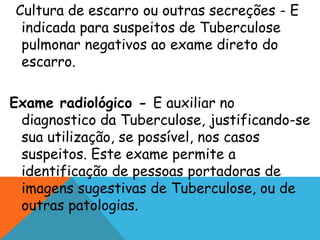 Cultura de escarro ou outras secreções - E
indicada para suspeitos de Tuberculose
pulmonar negativos ao exame direto do
escarro.
Exame radiológico - E auxiliar no
diagnostico da Tuberculose, justificando-se
sua utilização, se possível, nos casos
suspeitos. Este exame permite a
identificação de pessoas portadoras de
imagens sugestivas de Tuberculose, ou de
outras patologias.
 
