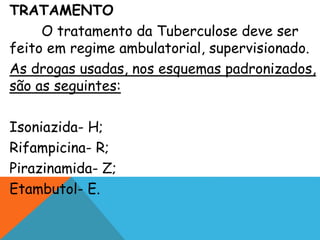 TRATAMENTO
O tratamento da Tuberculose deve ser
feito em regime ambulatorial, supervisionado.
As drogas usadas, nos esquemas padronizados,
são as seguintes:
Isoniazida- H;
Rifampicina- R;
Pirazinamida- Z;
Etambutol- E.
 