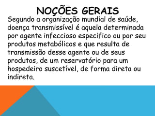 NOÇÕES GERAIS
Segundo a organização mundial de saúde,
doença transmissível é aquela determinada
por agente infeccioso especifico ou por seu
produtos metabólicos e que resulta de
transmissão desse agente ou de seus
produtos, de um reservatório para um
hospedeiro suscetível, de forma direta ou
indireta.
 
