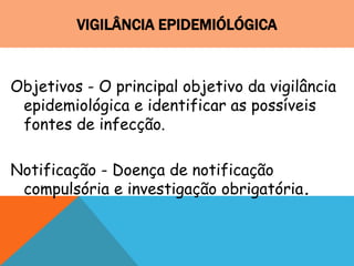 VIGILÂNCIA EPIDEMIÓLÓGICA
Objetivos - O principal objetivo da vigilância
epidemiológica e identificar as possíveis
fontes de infecção.
Notificação - Doença de notificação
compulsória e investigação obrigatória.
 