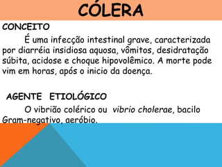 CÓLERA
CONCEITO
É uma infecção intestinal grave, caracterizada
por diarréia insidiosa aquosa, vômitos, desidratação
súbita, acidose e choque hipovolêmico. A morte pode
vim em horas, após o inicio da doença.
AGENTE ETIOLÓGICO
O vibrião colérico ou vibrio cholerae, bacilo
Gram-negativo, aeróbio.
 
