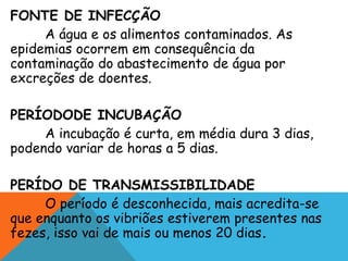 FONTE DE INFECÇÃO
A água e os alimentos contaminados. As
epidemias ocorrem em consequência da
contaminação do abastecimento de água por
excreções de doentes.
PERÍODODE INCUBAÇÃO
A incubação é curta, em média dura 3 dias,
podendo variar de horas a 5 dias.
PERÍDO DE TRANSMISSIBILIDADE
O período é desconhecida, mais acredita-se
que enquanto os vibriões estiverem presentes nas
fezes, isso vai de mais ou menos 20 dias.
 