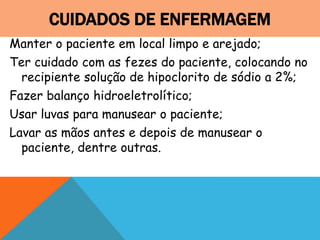 CUIDADOS DE ENFERMAGEM
Manter o paciente em local limpo e arejado;
Ter cuidado com as fezes do paciente, colocando no
recipiente solução de hipoclorito de sódio a 2%;
Fazer balanço hidroeletrolítico;
Usar luvas para manusear o paciente;
Lavar as mãos antes e depois de manusear o
paciente, dentre outras.
 