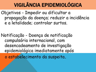 VIGILÂNCIA EPIDEMIOLÓGICA
Objetivos - Impedir ou dificultar a
propagação da doença; reduzir a incidência
e a letalidade; controlar surtos.
Notificação - Doença de notificação
compulsória internacional, com
desencadeamento de investigação
epidemiológica imediatamente após
o estabelecimento da suspeita.
 