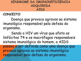 SÍNDROME DA IMONODEFICIÊNCIA
ADQUIRIDA
AIDS
CONCEITO
Doença que provoca agravos ao sistema
imunológico responsável pela defesa do
organismo.
Sendo o HIV um vírus que afeta os
linfócitos T4 e os macrófagos responsáveis
sistema imunológico do homem, a AIDS
passou a ser definida como uma doença que
provoca agravos ao sistema imunológico
responsável pela defesa do organismo.
 