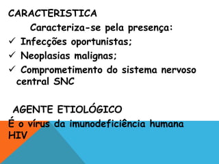 CARACTERISTICA
Caracteriza-se pela presença:
 Infecções oportunistas;
 Neoplasias malignas;
 Comprometimento do sistema nervoso
central SNC
AGENTE ETIOLÓGICO
É o vírus da imunodeficiência humana
HIV
 