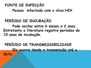 FONTE DE INFECÇÃO
Pessoa infectada com o vírus HIV.
PERÍODO DE INCUBAÇÃO
Pode oscilar entre 6 meses a 2 anos.
Entretanto a literatura registra períodos de
10 anos de incubação.
PERÍODO DE TRANSMISSIBILIDADE
Ela ocorre desde a transmissão até o
óbito.
 