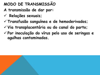 MODO DE TRANSMISSÃO
A transmissão de dar por:
 Relações sexuais;
 Transfusão sanguínea e de hemoderivados;
 Via transplacentária ou do canal do parto;
 Por inoculação do vírus pelo uso de seringas e
agulhas contaminadas.
 