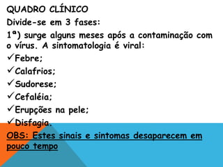 QUADRO CLÍNICO
Divide-se em 3 fases:
1ª) surge alguns meses após a contaminação com
o vírus. A sintomatologia é viral:
Febre;
Calafrios;
Sudorese;
Cefaléia;
Erupções na pele;
Disfagia.
OBS: Estes sinais e sintomas desaparecem em
pouco tempo
 