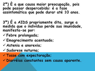 2ª) È a que causa maior preocupação, pois
pode passar despercebida: é a fase
assintomática que pode durar até 10 anos.
3ª) É a AIDS propriamente dita, surge a
medida que o indivíduo perde sua imunidade,
manifesta-se por:
 Febre prolongada;
 Emagrecimento acentuado;
 Astenia e anorexia;
 Sudorese noturna;
 Tosse com expectoração;
 Diarréias constantes sem causa aparente.
 