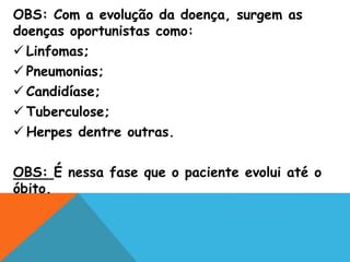 OBS: Com a evolução da doença, surgem as
doenças oportunistas como:
 Linfomas;
 Pneumonias;
 Candidíase;
 Tuberculose;
 Herpes dentre outras.
OBS: É nessa fase que o paciente evolui até o
óbito.
 