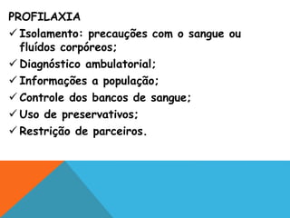 PROFILAXIA
 Isolamento: precauções com o sangue ou
fluídos corpóreos;
 Diagnóstico ambulatorial;
 Informações a população;
 Controle dos bancos de sangue;
 Uso de preservativos;
 Restrição de parceiros.
 
