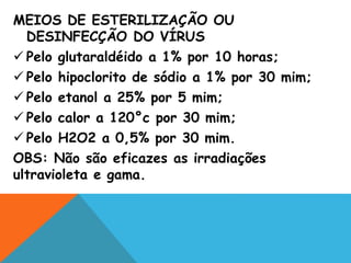 MEIOS DE ESTERILIZAÇÃO OU
DESINFECÇÃO DO VÍRUS
 Pelo glutaraldéido a 1% por 10 horas;
 Pelo hipoclorito de sódio a 1% por 30 mim;
 Pelo etanol a 25% por 5 mim;
 Pelo calor a 120°c por 30 mim;
 Pelo H2O2 a 0,5% por 30 mim.
OBS: Não são eficazes as irradiações
ultravioleta e gama.
 