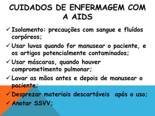 CUIDADOS DE ENFERMAGEM COM
A AIDS
 Isolamento: precauções com sangue e fluídos
corpóreos;
 Usar luvas quando for manusear o paciente, e
os artigos potencialmente contaminados;
 Usar máscaras, quando houver
comprometimento pulmonar;
 Lavar as mãos antes e depois de manusear o
paciente;
 Desprezar materiais descartáveis após o uso;
 Anotar SSVV;
 