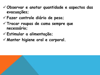  Observar e anotar quantidade e aspectos das
evacuações;
 Fazer controle diário de peso;
 Trocar roupas de cama sempre que
necessário;
 Estimular a alimentação;
 Manter higiene oral e corporal.
 