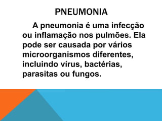 PNEUMONIA
A pneumonia é uma infecção
ou inflamação nos pulmões. Ela
pode ser causada por vários
microorganismos diferentes,
incluindo vírus, bactérias,
parasitas ou fungos.
 