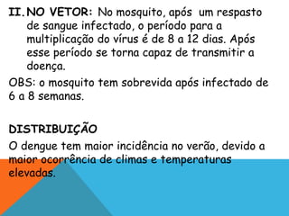 II.NO VETOR: No mosquito, após um respasto
de sangue infectado, o período para a
multiplicação do vírus é de 8 a 12 dias. Após
esse período se torna capaz de transmitir a
doença.
OBS: o mosquito tem sobrevida após infectado de
6 a 8 semanas.
DISTRIBUIÇÃO
O dengue tem maior incidência no verão, devido a
maior ocorrência de climas e temperaturas
elevadas.
 