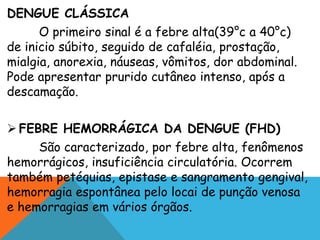 DENGUE CLÁSSICA
O primeiro sinal é a febre alta(39°c a 40°c)
de inicio súbito, seguido de cafaléia, prostação,
mialgia, anorexia, náuseas, vômitos, dor abdominal.
Pode apresentar prurido cutâneo intenso, após a
descamação.
 FEBRE HEMORRÁGICA DA DENGUE (FHD)
São caracterizado, por febre alta, fenômenos
hemorrágicos, insuficiência circulatória. Ocorrem
também petéquias, epistase e sangramento gengival,
hemorragia espontânea pelo locai de punção venosa
e hemorragias em vários órgãos.
 