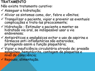TRATAMENTO
Não existe tratamento curativo:
 Asseguar a hidratação;
 Aliviar os sintomas como, dor, febre e vômitos;
 Tranquilizar o paciente, vigiar e prevenir as eventuais
complicações e trata-las precocemente;
 Hidratação - Estimular o paciente a manter-se
hidratado via oral, se indispesável usar a via
endovenosa;
 Antipiréticos e analgésicos evitar o uso de aspirina e
fármacos anti-inflamatórios não esteroides,
protegendo assim a função plaquetária;
 Vigiar a insuficiência circulatória através de: pressão
sanguínea, hematócrito, contagem de plaquetas e
nível de consciência;
 Repouso, alimentação.
 