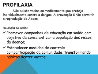 PROFILAXIA
Não existe vacina ou medicamento que proteja
individualmente contra a dengue. A prevenção é não permitir
a reprodução do Aedes.
EDUCAÇÃO EM SAÚDE
 Promover campanhas de educação em saúde com
objetivo de conscientizar a população dos riscos
da doença;
 Estabelecer medidas de controle
comparticipação da comunidade, transformando
hábitos dentre outros.
 