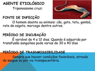 AGENTE ETIOLÓGICO
Tripanossoma cruzi.
FONTE DE INFECÇÃO
O homem doente ou animais: cão, gato, tatu, gambá,
rato de esgoto, morcego dentre outros.
PERÍODO DE INCUBAÇÃO
É variável de 4 a 12 dias. Quando é adquirida por
transfusão sanguínea pode varias de 30 a 40 dias
PERÍODO DE TRASNMISSIBILIDADE
Sempre que houver condições favoráveis, através
do sangue ou por via transpacentária.
 