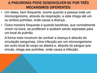 A PNEUMONIA PODE DESENVOLVER-SE POR TRÊS
MECANISMOS DIFERENTES:
• Um deles, bem frequente, ocorre quando a pessoa inala um
microorganismo, através da respiração, e este chega até um
ou ambos pulmões, onde causa a doença.
• Outra maneira frequente é quando bactérias, que normalmente
vivem na boca, se proliferam e acabam sendo aspiradas para
um local do pulmão.
A forma mais incomum de contrair a doença é através da
circulação sanguínea. Uma infecção por um microorganismo
em outro local do corpo se alastra e, através do sangue que
circula, chega aos pulmões, onde causa a infecção.
 