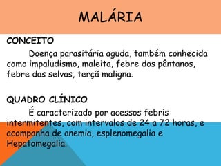 MALÁRIA
CONCEITO
Doença parasitária aguda, também conhecida
como impaludismo, maleita, febre dos pântanos,
febre das selvas, terçã maligna.
QUADRO CLÍNICO
É caracterizado por acessos febris
intermitentes, com intervalos de 24 a 72 horas, e
acompanha de anemia, esplenomegalia e
Hepatomegalia.
 