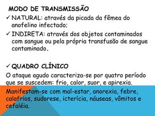 MODO DE TRANSMISSÃO
 NATURAL: através da picada da fêmea do
anofelino infectado;
 INDIRETA: através dos objetos contaminados
com sangue ou pela própria transfusão de sangue
contaminado.
 QUADRO CLÍNICO
O ataque agudo caracteriza-se por quatro período
que se suscedem: frio, calor, suor, e apirexia.
Manifestam-se com mal-estar, anorexia, febre,
calafrios, sudorese, icterícia, náuseas, vômitos e
cefaléia.
 