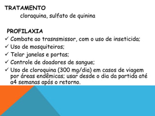 TRATAMENTO
cloraquina, sulfato de quinina
PROFILAXIA
 Combate ao trasnsmissor, com o uso de inseticida;
 Uso de mosquiteiros;
 Telar janelas e portas;
 Controle de doadores de sangue;
 Uso de cloroquina (300 mg/dia) em casos de viagem
por áreas endêmicas; usar desde o dia da partida até
a4 semanas após o retorno.
 