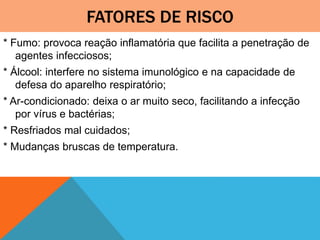 FATORES DE RISCO
* Fumo: provoca reação inflamatória que facilita a penetração de
agentes infecciosos;
* Álcool: interfere no sistema imunológico e na capacidade de
defesa do aparelho respiratório;
* Ar-condicionado: deixa o ar muito seco, facilitando a infecção
por vírus e bactérias;
* Resfriados mal cuidados;
* Mudanças bruscas de temperatura.
 