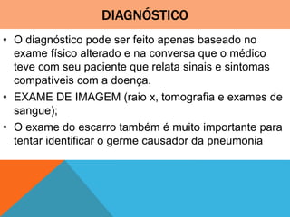 DIAGNÓSTICO
• O diagnóstico pode ser feito apenas baseado no
exame físico alterado e na conversa que o médico
teve com seu paciente que relata sinais e sintomas
compatíveis com a doença.
• EXAME DE IMAGEM (raio x, tomografia e exames de
sangue);
• O exame do escarro também é muito importante para
tentar identificar o germe causador da pneumonia
 