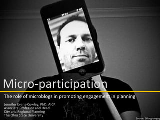 Source: Ethatgrumguy Micro-participation The role of microblogs in promoting engagement in planning Jennifer Evans-Cowley, PhD, AICP Associate Professor and Head City and Regional Planning The Ohio State University 