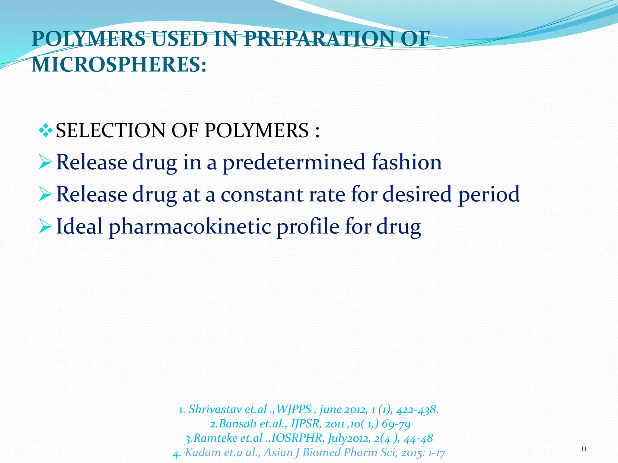 POLYMERS USED IN PREPARATION OF
MICROSPHERES:
SELECTION OF POLYMERS :
Release drug in a predetermined fashion
Release drug at a constant rate for desired period
Ideal pharmacokinetic profile for drug
11
1. Shrivastav et.al .,WJPPS , june 2012, 1 (1), 422-438.
2.Bansal1 et.al., IJPSR, 2011 ,10( 1,) 69-79
3.Ramteke et.al .,IOSRPHR, July2012, 2(4 ), 44-48
4. Kadam et.a al., Asian J Biomed Pharm Sci, 2015: 1-17
 
