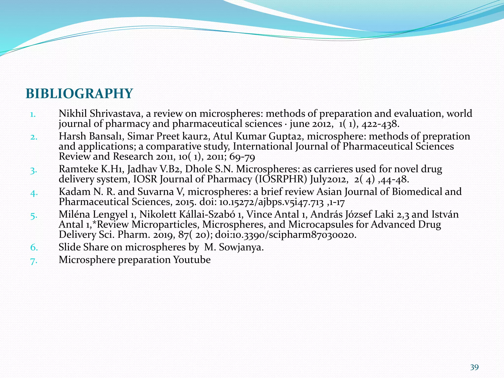 BIBLIOGRAPHY
1. Nikhil Shrivastava, a review on microspheres: methods of preparation and evaluation, world
journal of pharmacy and pharmaceutical sciences · june 2012, 1( 1), 422-438.
2. Harsh Bansal1, Simar Preet kaur2, Atul Kumar Gupta2, microsphere: methods of prepration
and applications; a comparative study, International Journal of Pharmaceutical Sciences
Review and Research 2011, 10( 1), 2011; 69-79
3. Ramteke K.H1, Jadhav V.B2, Dhole S.N. Microspheres: as carrieres used for novel drug
delivery system, IOSR Journal of Pharmacy (IOSRPHR) July2012, 2( 4) ,44-48.
4. Kadam N. R. and Suvarna V, microspheres: a brief review Asian Journal of Biomedical and
Pharmaceutical Sciences, 2015. doi: 10.15272/ajbps.v5i47.713 ,1-17
5. Miléna Lengyel 1, Nikolett Kállai-Szabó 1, Vince Antal 1, András József Laki 2,3 and István
Antal 1,*Review Microparticles, Microspheres, and Microcapsules for Advanced Drug
Delivery Sci. Pharm. 2019, 87( 20); doi:10.3390/scipharm87030020.
6. Slide Share on microspheres by M. Sowjanya.
7. Microsphere preparation Youtube
39
 