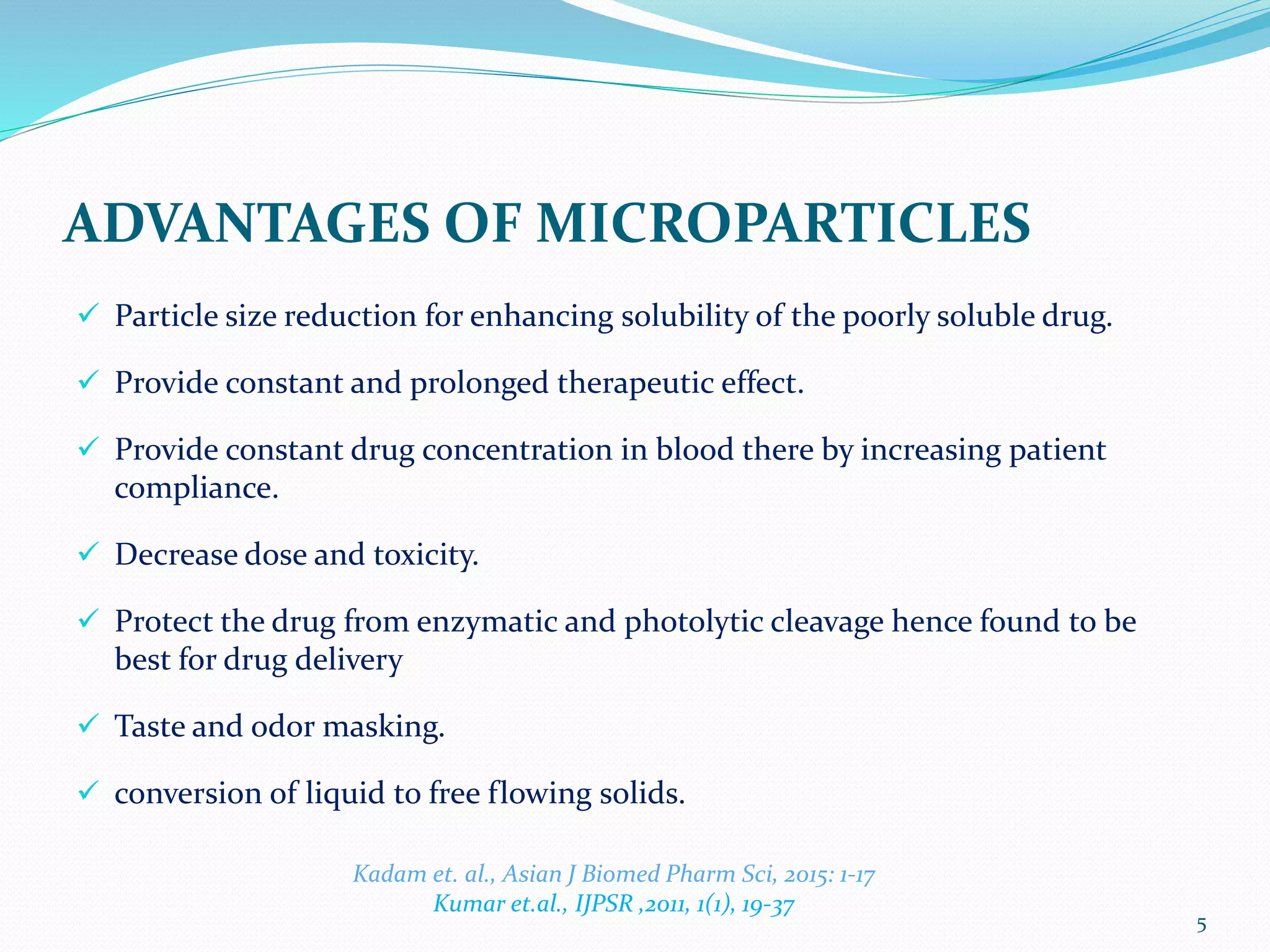 ADVANTAGES OF MICROPARTICLES
 Particle size reduction for enhancing solubility of the poorly soluble drug.
 Provide constant and prolonged therapeutic effect.
 Provide constant drug concentration in blood there by increasing patient
compliance.
 Decrease dose and toxicity.
 Protect the drug from enzymatic and photolytic cleavage hence found to be
best for drug delivery
 Taste and odor masking.
 conversion of liquid to free flowing solids.
5
Kadam et. al., Asian J Biomed Pharm Sci, 2015: 1-17
Kumar et.al., IJPSR ,2011, 1(1), 19-37
 