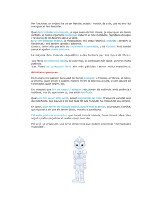 Per funcionar, un múscul ha de ser flexible, elàstic i indolor, és a dir, que no ens faci
mal quan el fem treballar.

Quan fem treballar els músculs, ja sigui quan els fem moure, ja sigui quan els tenim
contrets, el nostre organisme reacciona: s’alteren el cicle metabòlic, l’aportació d’oxigen
i l’expulsió de les toxines cap a la sang.
Si la fem treballar massa, la musculatura ens crida l’atenció, protesta: perdem la
flexibilitat, i ens sentim cansats i adolorits.
Llavors, tenim allò que se’n diu cruiximent o punxades, o bé torticoli. Això també
passa si agafem males postures.

La majoria dels músculs esquelètics estan formats per dos tipus de fibres:

·Les fibres de contracció ràpida, de color fosc, es contrauen més ràpid i generen molta
potència.
·Les fibres de contracció lenta són més pàl·lides i tenen molta resistència.

Activitats i postures

Els humans ens passem bona part del temps asseguts: a l’escola, a l’oficina, al cotxe,
al cinema, quan dinem o sopem, mentre mirem la televisió al sofà, si som davant de
l’ordinador, quan llegim, etc.

Els músculs que fan un exercici adequat reaccionen als estímuls amb potència i
rapidesa, i es diu que tenen to, que estan tonificats.

Quan els fem servir amb excés, poden augmentar de mida. D’aquesta varietat se’n
diu hipertròfia, que equival a dir que cada cèl·lula muscular ha crescut pel seu compte.

En canvi, quan tenim els músculs inactius durant molt de temps, es produeix l’atròfia,
que equival a dir que els tenim dèbils, malalts o paralitzats.

Cal evitar postures incorrectes, que durant minuts i minuts, hores i hores i dies i dies
seguits poden perjudicar el nostre equip muscular.

Per això us proposem una sèrie d’exercicis que podem anomenar “micropauses
musculars”.
 