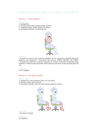 Exercicis que es poden fer a classe: les micropauses. 5 minuts cada hora.



Exercici n. 1: “Rotar espatlles”

Postura inicial
1. Assegut/da.
2. Els peus, amb tota la planta tocant al terra.
3. L’esquena dreta, sense recolzar-se enlloc.
4. Els braços relaxats, al costat del cos.




Moviment
- Comença a moure a poc a poc les espatlles, primer cap enrere, després cap avall,
després cap endavant i finalment cap amunt, SENSE MOURE LES MANS.
- Es tracta de dibuixar un cercle imaginari en l’espai. El resultat d’aquesta acció
mobilitza i relaxa la gran quantitat d’articulacions que tenim a tota aquesta part del
cos.

Freqüència
10-15 vegades.


Exercici n. 2: “Fer talons i puntes”

Postura inicial
1. Assegut/da, amb l’esquena dreta, en una cadira.
2. Els peus, plans sobre el terra.
3. Els braços relaxats, amb les mans planes sobre les cuixes.




Moviment
- Fer talons i puntes

Freqüència
10 vegades.
 