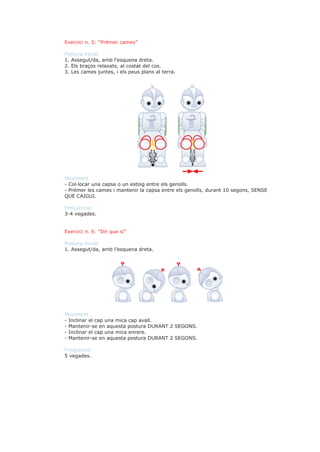 Exercici n. 5: “Prémer cames”

Postura inicial
1. Assegut/da, amb l’esquena dreta.
2. Els braços relaxats, al costat del cos.
3. Les cames juntes, i els peus plans al terra.




Moviment
- Col·locar una capsa o un estoig entre els genolls.
- Prémer les cames i mantenir la capsa entre els genolls, durant 10 segons, SENSE
QUE CAIGUI.

Freqüència
3-4 vegades.


Exercici n. 6: “Dir que sí”

Postura inicial
1. Assegut/da, amb l’esquena dreta.




Moviment
- Inclinar el cap una mica cap avall.
- Mantenir-se en aquesta postura DURANT 2 SEGONS.
- Inclinar el cap una mica enrere.
- Mantenir-se en aquesta postura DURANT 2 SEGONS.

Freqüència
5 vegades.
 