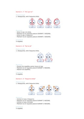 Exercici n. 7: “Dir que no”

Postura inicial
1. Assegut/da, amb l’esquena dreta.




Moviment
- Girar el cap a la dreta.
- Mantenir-se en aquesta postura DURANT 2 SEGONS.
- Girar el cap a l’esquerra.
- Mantenir-se en aquesta postura DURANT 2 SEGONS.

Freqüència
5 vegades.


Exercici n. 8: “No ho sé”

Postura inicial
1. Assegut/da, amb l’esquena dreta.




Moviment
- Aixecar les espatlles sense moure el cap.
- Mantenir-se en aquesta posició DURANT 2 SEGONS.
- Abaixar les espatlles.

Freqüència
5 vegades.


Exercici n. 9: “Esquerra-dreta”

Postura inicial
1. Assegut/da, amb l’esquena dreta.




Moviment
- Inclinar el cap a l’esquerra.
- Mantenir-se en aquesta posició DURANT 2 SEGONS.
- Inclinar el cap a la dreta.
- Mantenir-se en aquesta posició DURANT 2 SEGONS.

Freqüència
5 vegades.
 