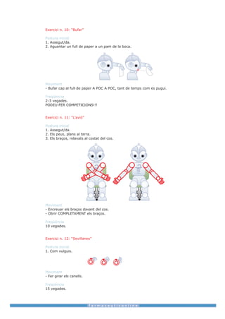 Exercici n. 10: “Bufar”

Postura inicial
1. Assegut/da.
2. Aguantar un full de paper a un pam de la boca.




Moviment
- Bufar cap al full de paper A POC A POC, tant de temps com es pugui.

Freqüència
2-3 vegades.
PODEU FER COMPETICIONS!!!


Exercici n. 11: “L’avió”

Postura inicial
1. Assegut/da.
2. Els peus, plans al terra.
3. Els braços, relaxats al costat del cos.




Moviment
- Encreuar els braços davant del cos.
- Obrir COMPLETAMENT els braços.

Freqüència
10 vegades.


Exercici n. 12: “Sevillanes”

Postura inicial
1. Com vulguis.




Moviment
- Fer girar els canells.

Freqüència
15 vegades.
 