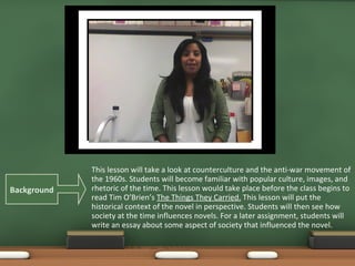 This lesson will take a look at counterculture and the anti-war movement of the 1960s. Students will become familiar with popular culture, images, and rhetoric of the time. This lesson would take place before the class begins to read Tim O’Brien’s The Things They Carried. This lesson will put the historical context of the novel in perspective. Students will then see how society at the time influences novels. For a later assignment, students will write an essay about some aspect of society that influenced the novel. Background