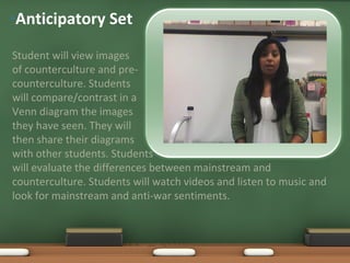 Anticipatory Set Student will view images of counterculture and pre- counterculture. Students will compare/contrast in a Venn diagram the images they have seen. They will then share their diagrams with other students. Students will evaluate the differences between mainstream and counterculture. Students will watch videos and listen to music and look for mainstream and anti-war sentiments. An accent, click to edit the text inside.