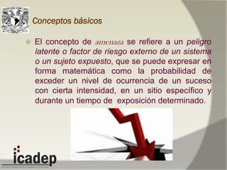Conceptos básicos
ž  El concepto de amenaza se refiere a un peligro
latente o factor de riesgo externo de un sistema
o un sujeto expuesto, que se puede expresar en
forma matemática como la probabilidad de
exceder un nivel de ocurrencia de un suceso
con cierta intensidad, en un sitio específico y
durante un tiempo de exposición determinado.
 