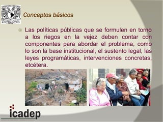 Conceptos básicos
ž  Las políticas públicas que se formulen en torno
a los riegos en la vejez deben contar con
componentes para abordar el problema, como
lo son la base institucional, el sustento legal, las
leyes programáticas, intervenciones concretas,
etcétera.
 