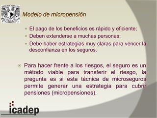 Modelo de micropensión
—  El pago de los beneficios es rápido y eficiente;
—  Deben extenderse a muchas personas;
—  Debe haber estrategias muy claras para vencer la
desconfianza en los seguros.
ž  Para hacer frente a los riesgos, el seguro es un
método viable para transferir el riesgo, la
pregunta es si esta técnica de microseguros
permite generar una estrategia para cubrir
pensiones (micropensiones).
 