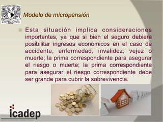 Modelo de micropensión
ž  Esta situación implica consideraciones
importantes, ya que si bien el seguro debiera
posibilitar ingresos económicos en el caso de
accidente, enfermedad, invalidez, vejez o
muerte; la prima correspondiente para asegurar
el riesgo o muerte; la prima correspondiente
para asegurar el riesgo correspondiente debe
ser grande para cubrir la sobrevivencia.
 
