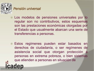 Pensión universal
ž  Los modelos de pensiones universales por lo
regular son no contributivos, estos esquemas
son las prestaciones económicas otorgadas por
el Estado que usualmente abarcan una serie de
transferencias a personas.
ž  Estos regímenes pueden estar basados en
derechos de ciudadanía, o ser regímenes de
asistencia social que otorgan protección a
personas en extrema pobreza, o bien sistemas
que atienden a personas en situación de
 