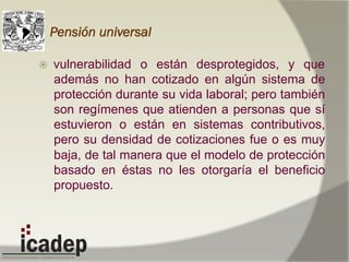 Pensión universal
ž  vulnerabilidad o están desprotegidos, y que
además no han cotizado en algún sistema de
protección durante su vida laboral; pero también
son regímenes que atienden a personas que sí
estuvieron o están en sistemas contributivos,
pero su densidad de cotizaciones fue o es muy
baja, de tal manera que el modelo de protección
basado en éstas no les otorgaría el beneficio
propuesto.
 
