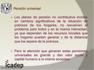 Pensión universal
ž  Los planes de pensión no contributiva inciden
en cambios significativos de la situación de
pobreza de los hogares, no resuelven el
problema para todos y en la misma intensidad,
ya que dependen de los recursos iniciales que
los hogares puedan generar y de la distancia
que los separa de la pobreza.
ž  Pero la atención que generan estas pensiones
universales es grande y dan valor social y
capital humano a la misma sociedad.
 